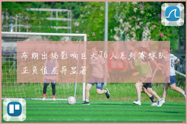 布朗出场影响巨大76人系列赛球队正负值差异显著
