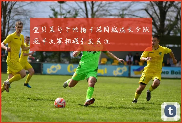 登贝莱与于帕梅卡诺同城成长今欧冠半决赛相遇引发关注