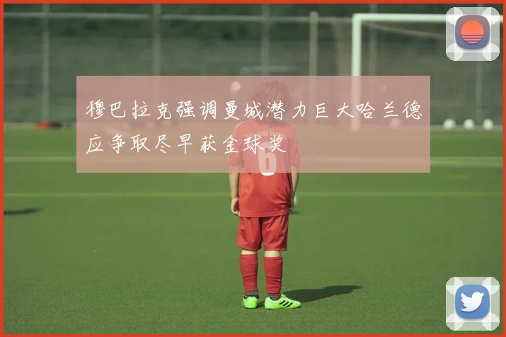 穆巴拉克强调曼城潜力巨大哈兰德应争取尽早获金球奖
