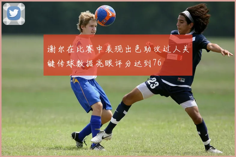 谢尔在比赛中表现出色助攻过人关键传球数据亮眼评分达到76