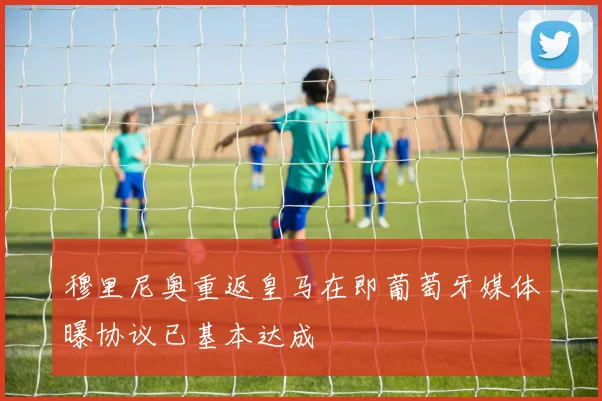 穆里尼奥重返皇马在即葡萄牙媒体曝协议已基本达成