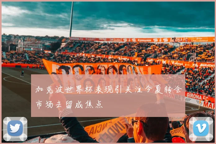 加克波世界杯表现引关注今夏转会市场去留成焦点