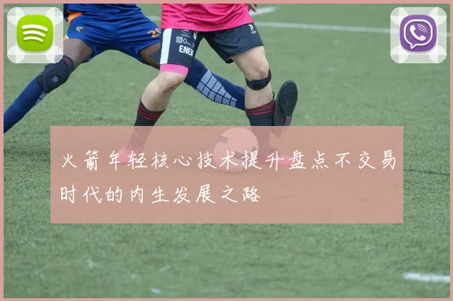 火箭年轻核心技术提升盘点不交易时代的内生发展之路