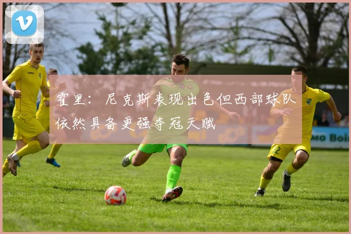 霍里：尼克斯表现出色但西部球队依然具备更强夺冠天赋