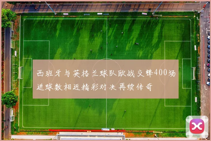 西班牙与英格兰球队欧战交锋400场进球数相近精彩对决再续传奇
