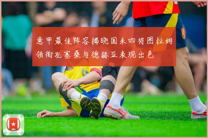 意甲最佳阵容揭晓国米四将图拉姆领衔孔塞桑与德赫亚表现出色