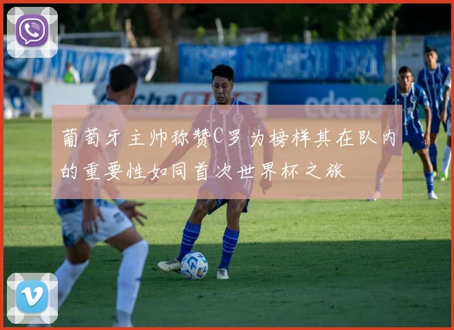 葡萄牙主帅称赞C罗为榜样其在队内的重要性如同首次世界杯之旅